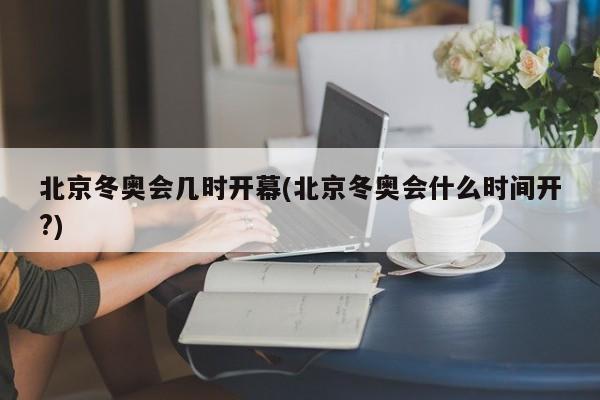 北京冬奥会几时开幕(北京冬奥会什么时间开?)