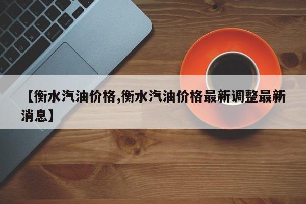 【衡水汽油价格,衡水汽油价格最新调整最新消息】