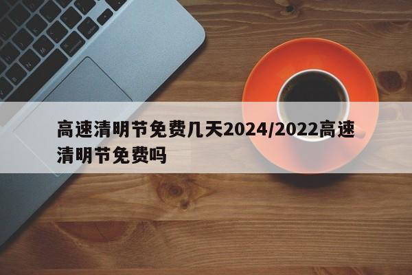 高速清明节免费几天2024/2022高速清明节免费吗