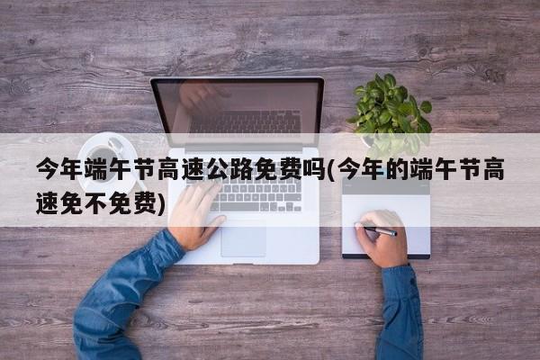 今年端午节高速公路免费吗(今年的端午节高速免不免费)