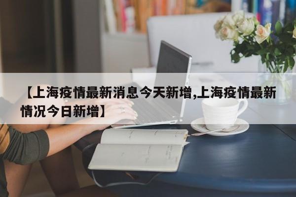 【上海疫情最新消息今天新增,上海疫情最新情况今日新增】