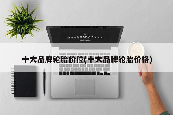 十大品牌轮胎价位(十大品牌轮胎价格)