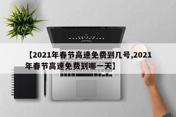 【2021年春节高速免费到几号,2021年春节高速免费到哪一天】