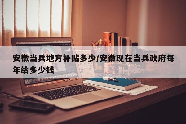 安徽当兵地方补贴多少/安徽现在当兵政府每年给多少钱