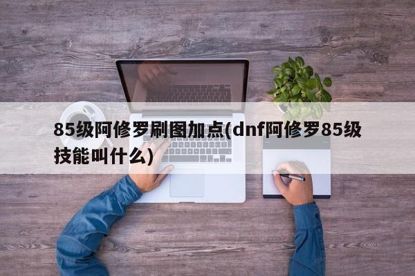 85级阿修罗刷图加点(dnf阿修罗85级技能叫什么)