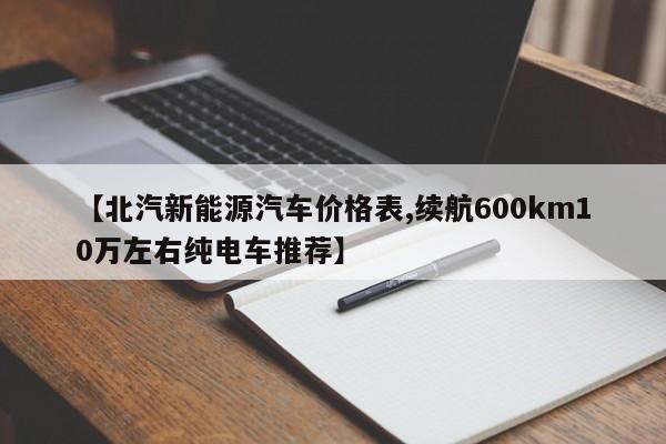 【北汽新能源汽车价格表,续航600km10万左右纯电车推荐】