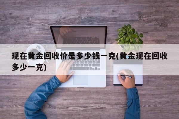 现在黄金回收价是多少钱一克(黄金现在回收多少一克)