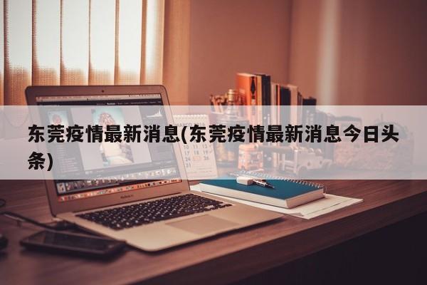 东莞疫情最新消息(东莞疫情最新消息今日头条)