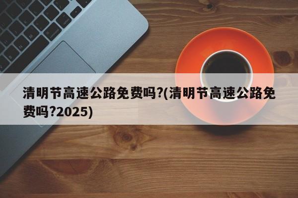 清明节高速公路免费吗?(清明节高速公路免费吗?2025)
