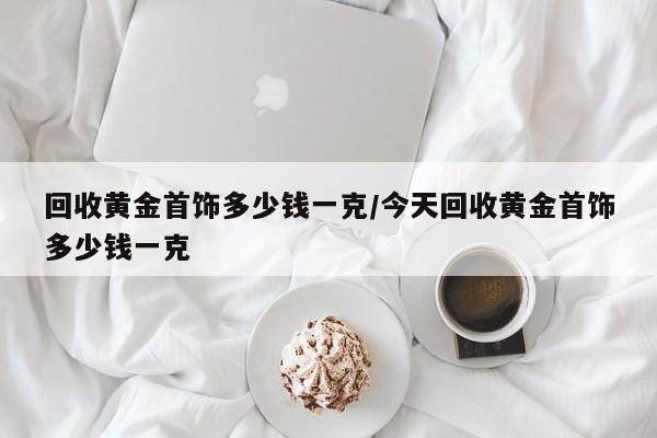 回收黄金首饰多少钱一克/今天回收黄金首饰多少钱一克