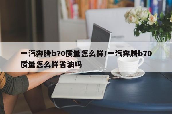 一汽奔腾b70质量怎么样/一汽奔腾b70质量怎么样省油吗