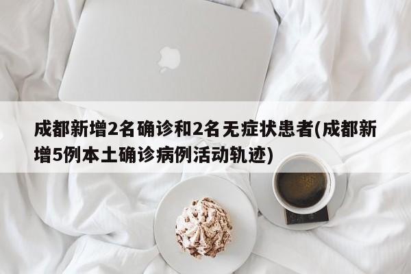 成都新增2名确诊和2名无症状患者(成都新增5例本土确诊病例活动轨迹)