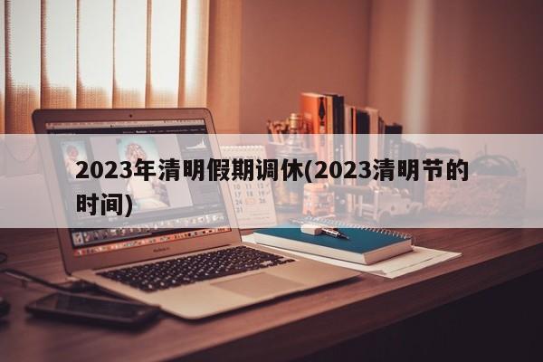 2023年清明假期调休(2023清明节的时间)
