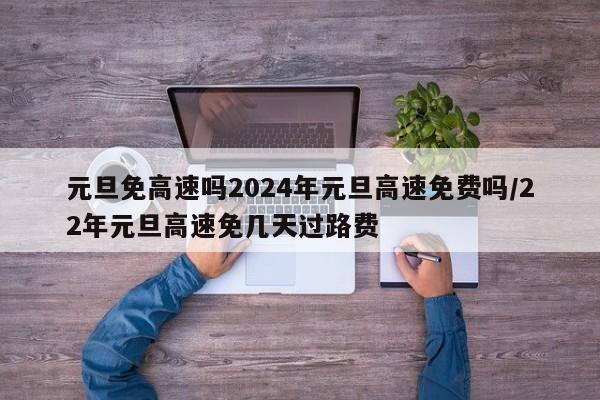 元旦免高速吗2024年元旦高速免费吗/22年元旦高速免几天过路费