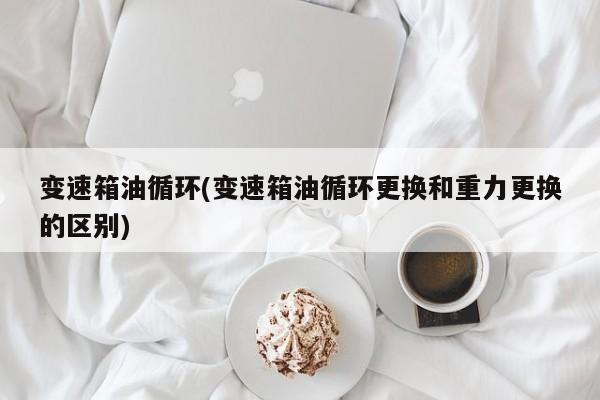 变速箱油循环(变速箱油循环更换和重力更换的区别)
