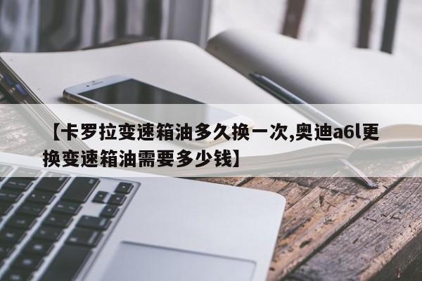 【卡罗拉变速箱油多久换一次,奥迪a6l更换变速箱油需要多少钱】
