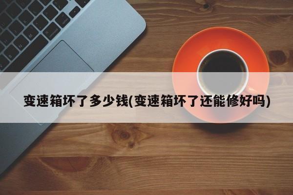 变速箱坏了多少钱(变速箱坏了还能修好吗)