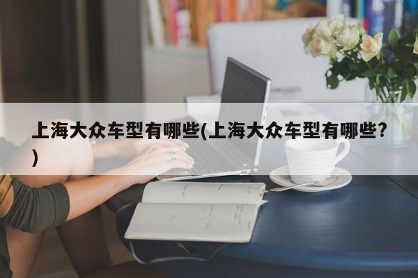上海大众车型有哪些(上海大众车型有哪些?)