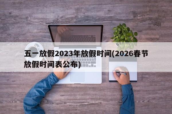 五一放假2023年放假时间(2026春节放假时间表公布)