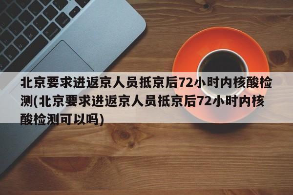 北京要求进返京人员抵京后72小时内核酸检测(北京要求进返京人员抵京后72小时内核酸检测可以吗)