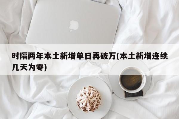 时隔两年本土新增单日再破万(本土新增连续几天为零)