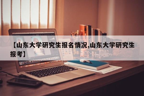 【山东大学研究生报名情况,山东大学研究生报考】