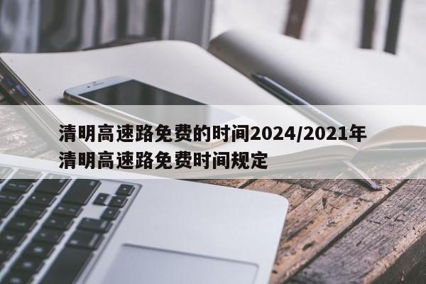 清明高速路免费的时间2024/2021年清明高速路免费时间规定