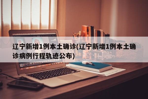 辽宁新增1例本土确诊(辽宁新增1例本土确诊病例行程轨迹公布)