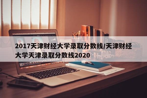 2017天津财经大学录取分数线/天津财经大学天津录取分数线2020