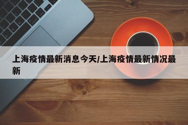 上海疫情最新消息今天/上海疫情最新情况最新
