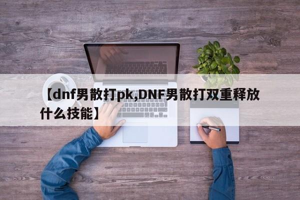 【dnf男散打pk,DNF男散打双重释放什么技能】