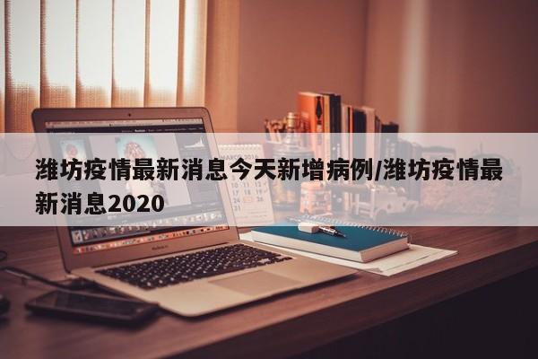 潍坊疫情最新消息今天新增病例/潍坊疫情最新消息2020