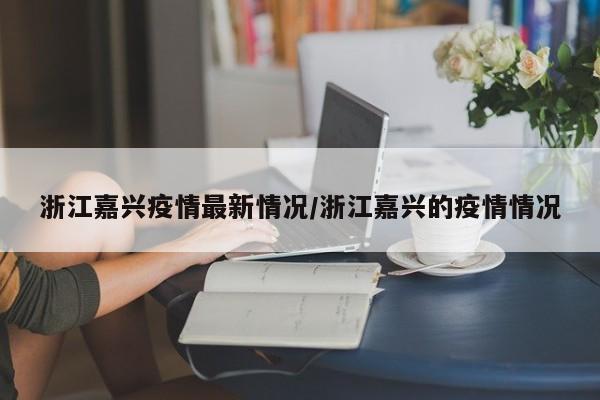 浙江嘉兴疫情最新情况/浙江嘉兴的疫情情况