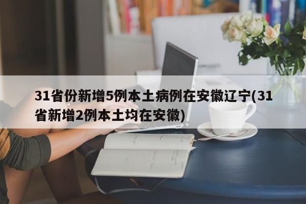 31省份新增5例本土病例在安徽辽宁(31省新增2例本土均在安徽)