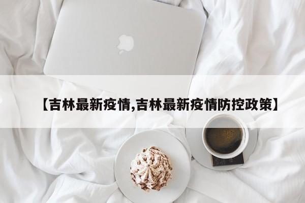 【吉林最新疫情,吉林最新疫情防控政策】