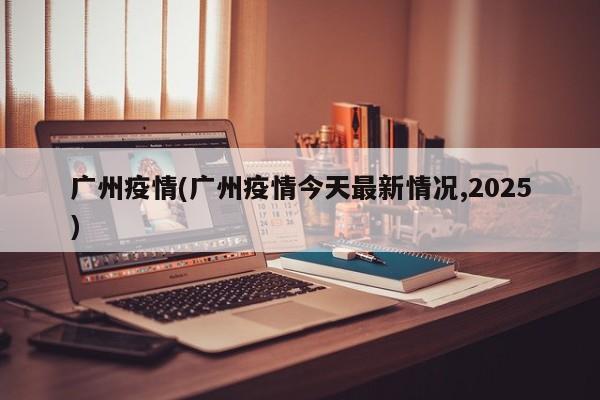广州疫情(广州疫情今天最新情况,2025)