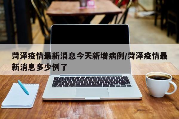 菏泽疫情最新消息今天新增病例/菏泽疫情最新消息多少例了