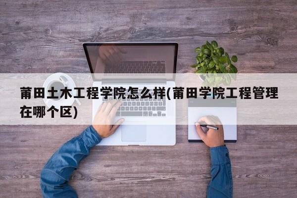 莆田土木工程学院怎么样(莆田学院工程管理在哪个区)