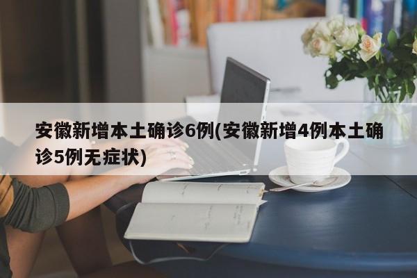 安徽新增本土确诊6例(安徽新增4例本土确诊5例无症状)