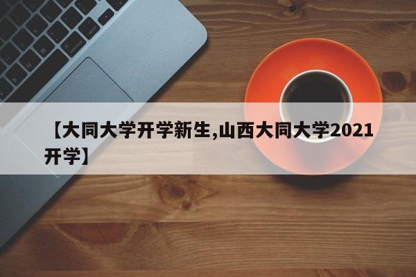 【大同大学开学新生,山西大同大学2021开学】