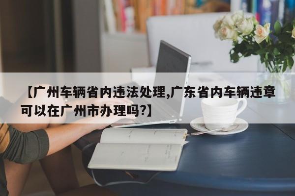 【广州车辆省内违法处理,广东省内车辆违章可以在广州市办理吗?】