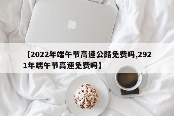 【2022年端午节高速公路免费吗,2921年端午节高速免费吗】