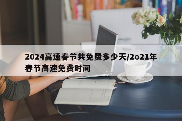 2024高速春节共免费多少天/2o21年春节高速免费时间
