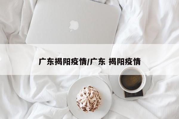 广东揭阳疫情/广东 揭阳疫情
