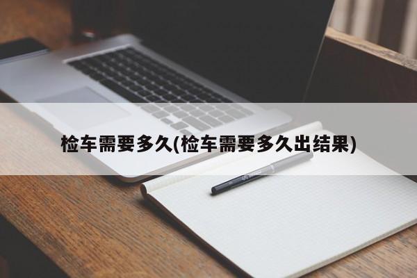 检车需要多久(检车需要多久出结果)