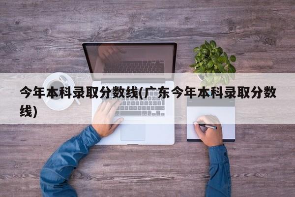 今年本科录取分数线(广东今年本科录取分数线)