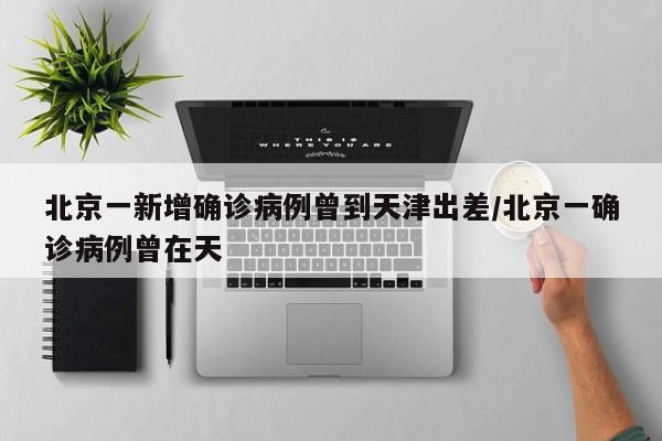 北京一新增确诊病例曾到天津出差/北京一确诊病例曾在天