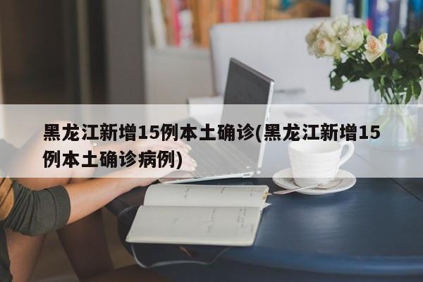 黑龙江新增15例本土确诊(黑龙江新增15例本土确诊病例)