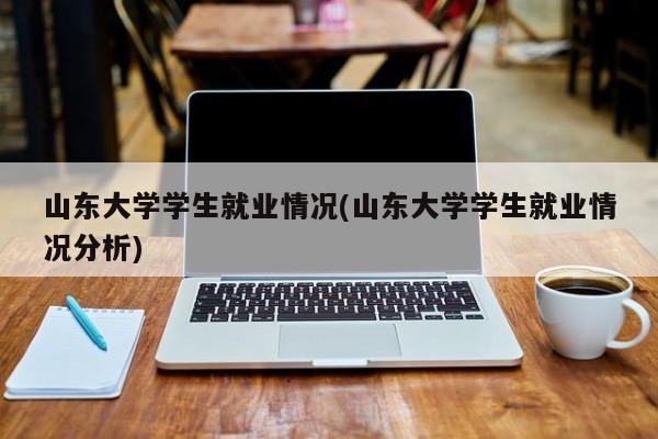 山东大学学生就业情况(山东大学学生就业情况分析)
