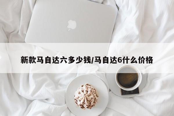 新款马自达六多少钱/马自达6什么价格